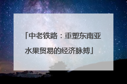 中老铁路：重塑东南亚水果贸易的经济脉搏