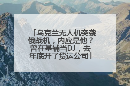乌克兰无人机突袭俄战机，内应是他？曾在基辅当DJ，去年底开了货运公司