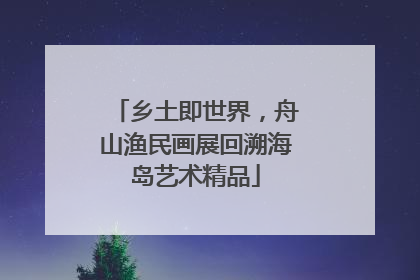 乡土即世界，舟山渔民画展回溯海岛艺术精品