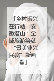 乡村振兴在行动｜安徽潜山：全域旅游绘就“景美业兴民富”新画卷