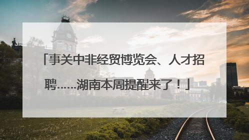 事关中非经贸博览会、人才招聘……湖南本周提醒来了！