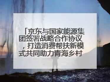 京东与国家能源集团签署战略合作协议，打造消费帮扶新模式共同助力青海乡村振兴发展