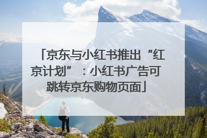 京东与小红书推出“红京计划”：小红书广告可跳转京东购物页面
