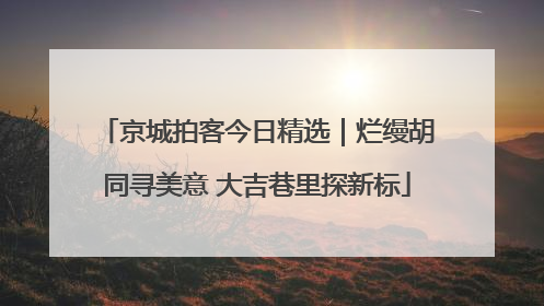 京城拍客今日精选｜烂缦胡同寻美意 大吉巷里探新标