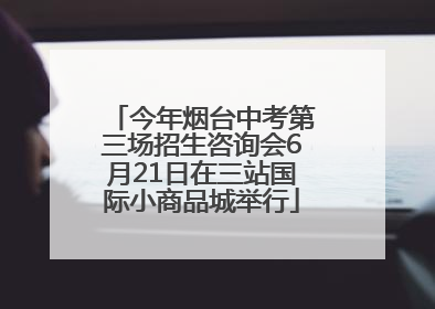 今年烟台中考第三场招生咨询会6月21日在三站国际小商品城举行