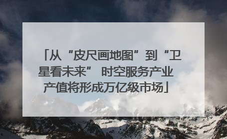 从“皮尺画地图”到“卫星看未来” 时空服务产业产值将形成万亿级市场