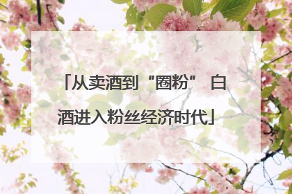 从卖酒到“圈粉” 白酒进入粉丝经济时代