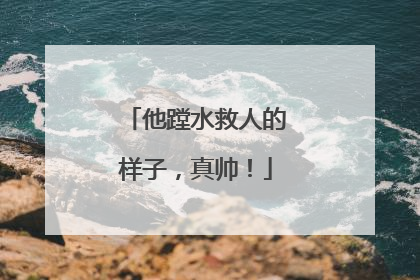 他蹚水救人的样子，真帅！
