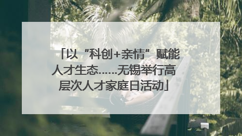 以“科创+亲情”赋能人才生态……无锡举行高层次人才家庭日活动