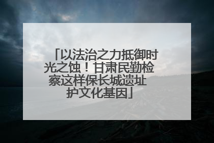 以法治之力抵御时光之蚀！甘肃民勤检察这样保长城遗址 护文化基因