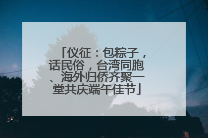 仪征：包粽子，话民俗，台湾同胞、海外归侨齐聚一堂共庆端午佳节