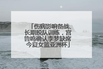伤病影响备战、长期脱队训练，宫鲁鸣确认李梦缺席今夏女篮亚洲杯