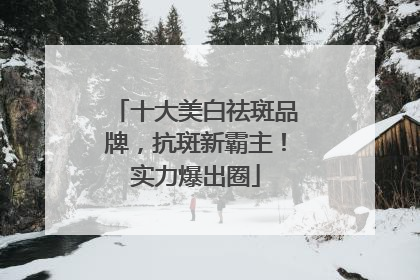 十大美白祛斑品牌，抗斑新霸主！实力爆出圈