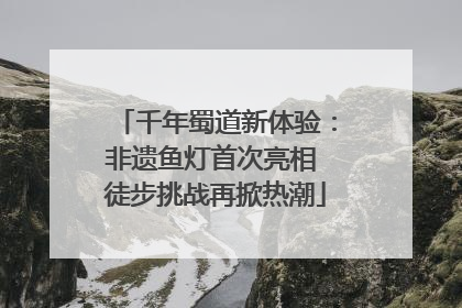 千年蜀道新体验：非遗鱼灯首次亮相 徒步挑战再掀热潮