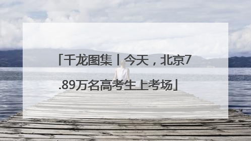 千龙图集丨今天，北京7.89万名高考生上考场