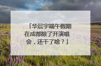 华晨宇端午假期在成都除了开演唱会，还干了啥？