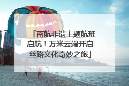 南航非遗主题航班启航！万米云端开启丝路文化奇妙之旅