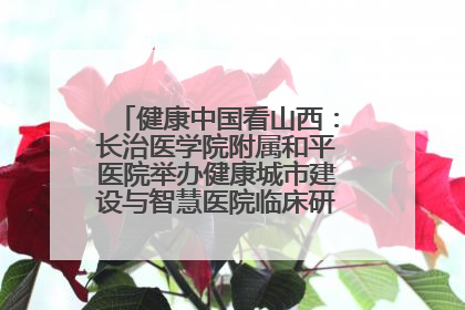 健康中国看山西：长治医学院附属和平医院举办健康城市建设与智慧医院临床研究能力提升交流会