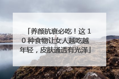 养颜抗衰必吃！这 10 种食物让女人越吃越年轻，皮肤通透有光泽