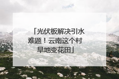 光伏板解决引水难题！云南这个村旱地变花田