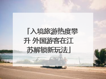 入境旅游热度攀升 外国游客在江苏解锁新玩法