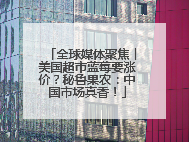 全球媒体聚焦丨美国超市蓝莓要涨价？秘鲁果农：中国市场真香！