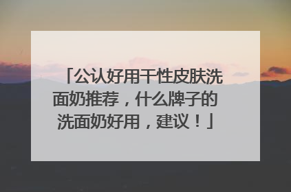公认好用干性皮肤洗面奶推荐，什么牌子的洗面奶好用，建议！