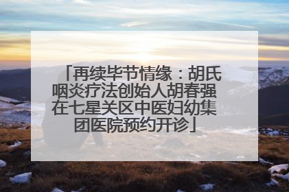 再续毕节情缘：胡氏咽炎疗法创始人胡春强在七星关区中医妇幼集团医院预约开诊