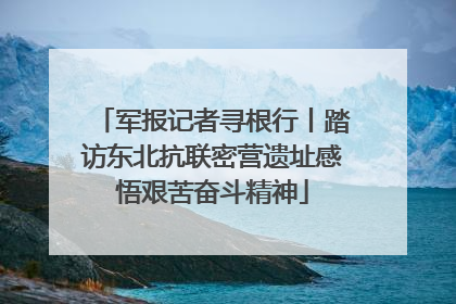 军报记者寻根行丨踏访东北抗联密营遗址感悟艰苦奋斗精神