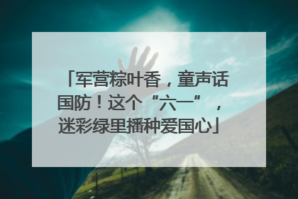 军营粽叶香，童声话国防！这个“六一”，迷彩绿里播种爱国心