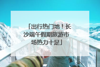 出行热门地！长沙端午假期旅游市场热力十足