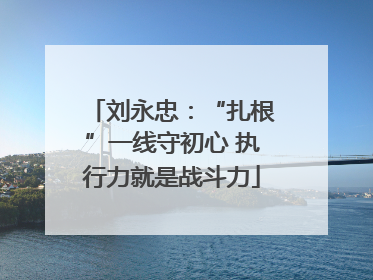 刘永忠：“扎根”一线守初心 执行力就是战斗力