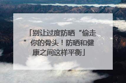 别让过度防晒“偷走”你的骨头！防晒和健康之间这样平衡