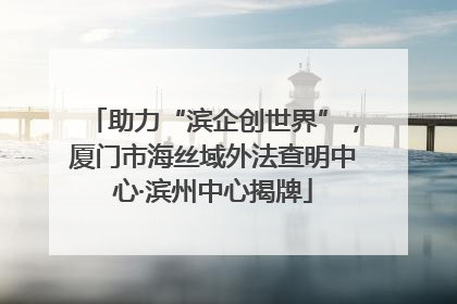 助力“滨企创世界”，厦门市海丝域外法查明中心·滨州中心揭牌