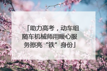 助力高考，动车组随车机械师用暖心服务擦亮“铁”身份