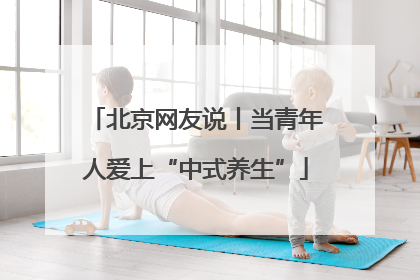 北京网友说丨当青年人爱上“中式养生”