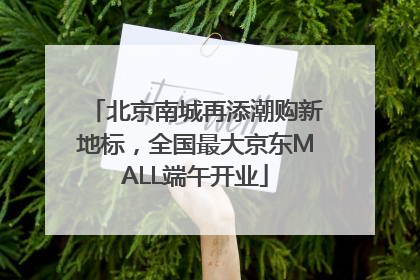 北京南城再添潮购新地标，全国最大京东MALL端午开业