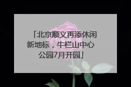 北京顺义再添休闲新地标，牛栏山中心公园7月开园
