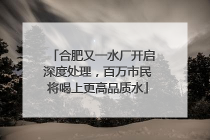 合肥又一水厂开启深度处理，百万市民将喝上更高品质水