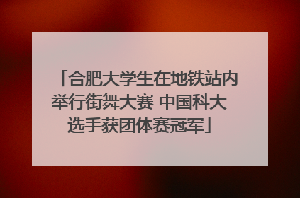 合肥大学生在地铁站内举行街舞大赛 中国科大选手获团体赛冠军