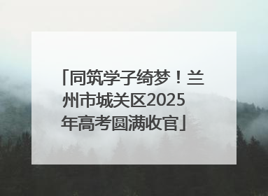 同筑学子绮梦！兰州市城关区2025年高考圆满收官