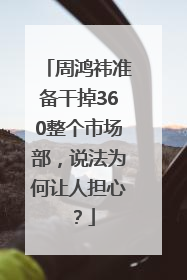 周鸿祎准备干掉360整个市场部，说法为何让人担心？