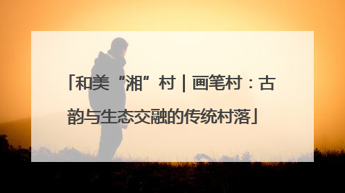 和美“湘”村｜画笔村：古韵与生态交融的传统村落