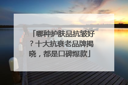 哪种护肤品抗皱好？十大抗衰老品牌揭晓，都是口碑爆款