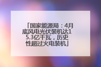 国家能源局：4月底风电光伏装机达15.3亿千瓦，历史性超过火电装机