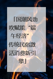 国潮风劲吹赋能“端午经济” 传统民俗激活消费新引擎