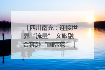 四川南充：迎接世界“流量” 文旅融合奔赴“国际范”｜话锦绣·说安逸