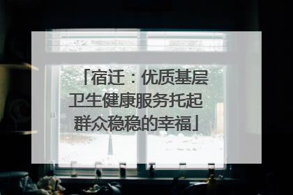 宿迁：优质基层卫生健康服务托起群众稳稳的幸福