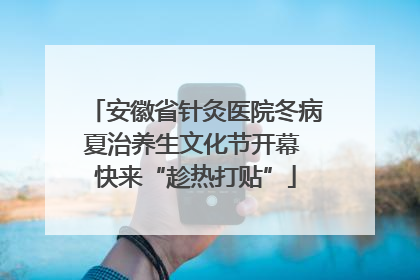 安徽省针灸医院冬病夏治养生文化节开幕 快来“趁热打贴”