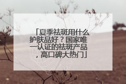 夏季祛斑用什么护肤品好？国家唯一认证的祛斑产品，高口碑大热门